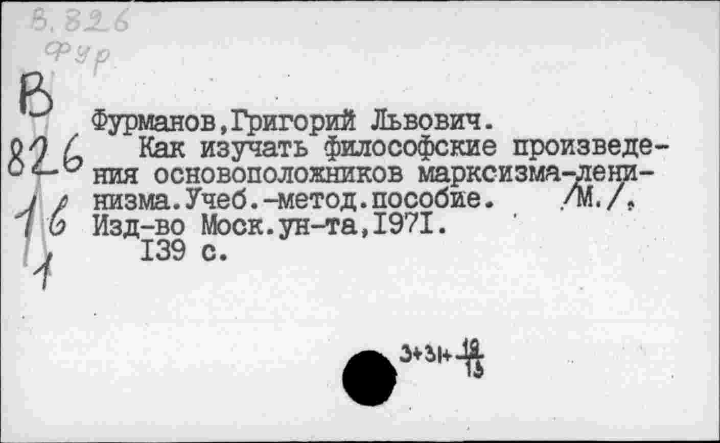 ﻿Фурманов,Григорий Львович.
Как изучать философские произвело ния основоположников марксизма-ленинизма .Учеб.-метод.пособие. /М. /. Изд-во Моск.ун-та,1971.
139 с.
